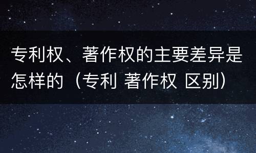 专利权、著作权的主要差异是怎样的（专利 著作权 区别）