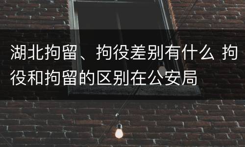 湖北拘留、拘役差别有什么 拘役和拘留的区别在公安局
