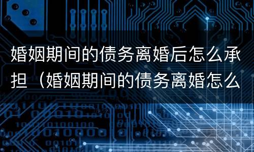 婚姻期间的债务离婚后怎么承担（婚姻期间的债务离婚怎么办）