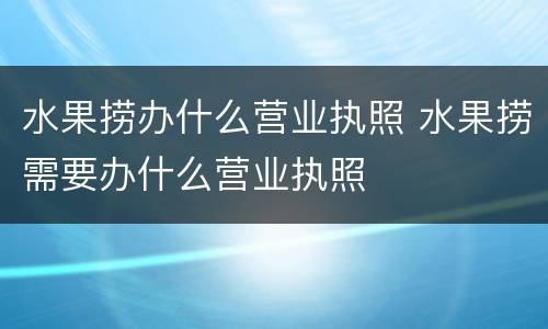 水果捞办什么营业执照 水果捞需要办什么营业执照