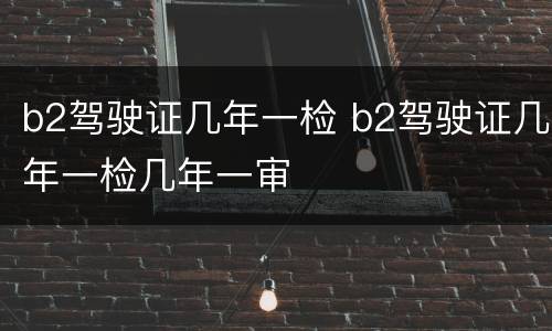 b2驾驶证几年一检 b2驾驶证几年一检几年一审
