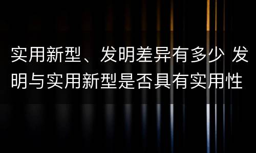 实用新型、发明差异有多少 发明与实用新型是否具有实用性