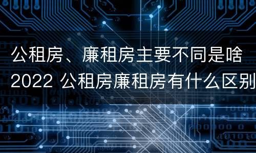 公租房、廉租房主要不同是啥2022 公租房廉租房有什么区别?
