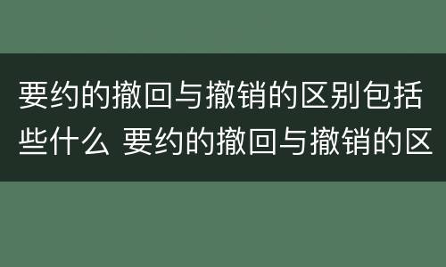 要约的撤回与撤销的区别包括些什么 要约的撤回与撤销的区别包括些什么内容