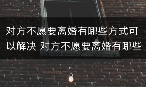 对方不愿要离婚有哪些方式可以解决 对方不愿要离婚有哪些方式可以解决呢