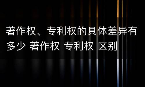 著作权、专利权的具体差异有多少 著作权 专利权 区别