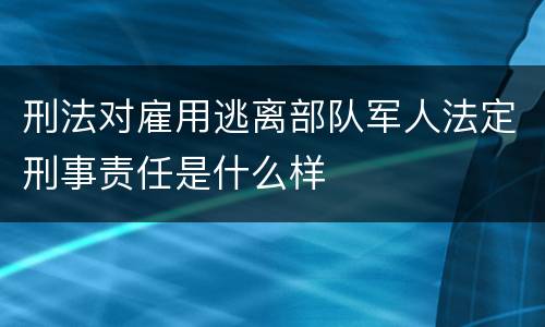 刑法对雇用逃离部队军人法定刑事责任是什么样