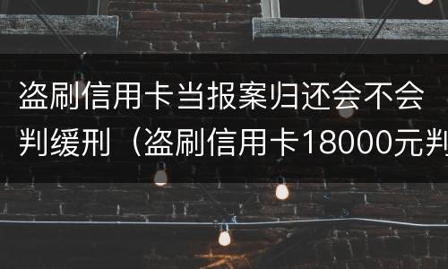 盗刷信用卡当报案归还会不会判缓刑（盗刷信用卡18000元判刑多久）