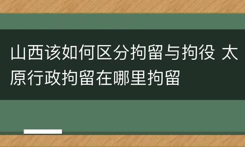 山西该如何区分拘留与拘役 太原行政拘留在哪里拘留