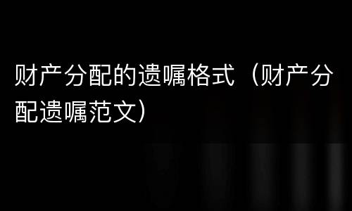 财产分配的遗嘱格式（财产分配遗嘱范文）