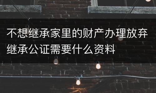 不想继承家里的财产办理放弃继承公证需要什么资料