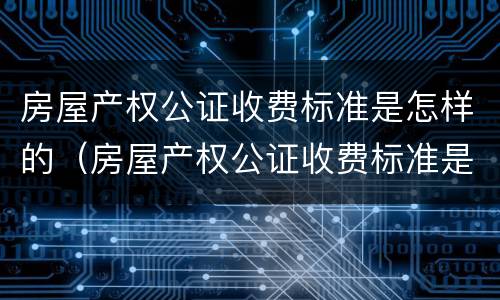 房屋产权公证收费标准是怎样的（房屋产权公证收费标准是怎样的呢）