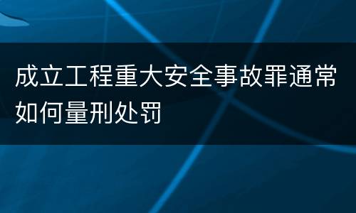 成立工程重大安全事故罪通常如何量刑处罚