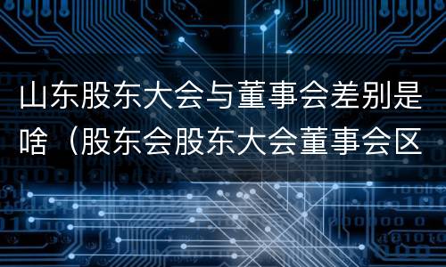 山东股东大会与董事会差别是啥（股东会股东大会董事会区别）