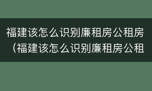 福建该怎么识别廉租房公租房（福建该怎么识别廉租房公租房呢）