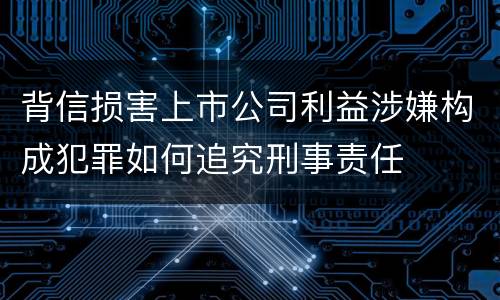 背信损害上市公司利益涉嫌构成犯罪如何追究刑事责任