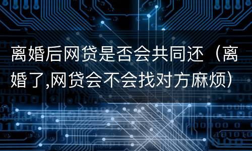 离婚后网贷是否会共同还（离婚了,网贷会不会找对方麻烦）