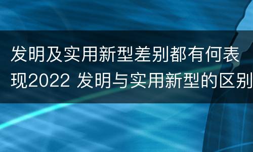 发明及实用新型差别都有何表现2022 发明与实用新型的区别有哪些