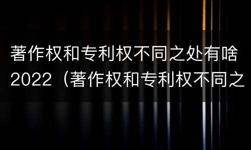 著作权和专利权不同之处有啥2022（著作权和专利权不同之处有啥2022年的）