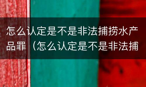 怎么认定是不是非法捕捞水产品罪（怎么认定是不是非法捕捞水产品罪行）