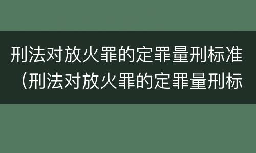 刑法对放火罪的定罪量刑标准（刑法对放火罪的定罪量刑标准是）
