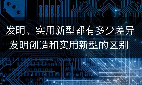 发明、实用新型都有多少差异 发明创造和实用新型的区别
