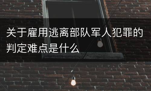 关于雇用逃离部队军人犯罪的判定难点是什么
