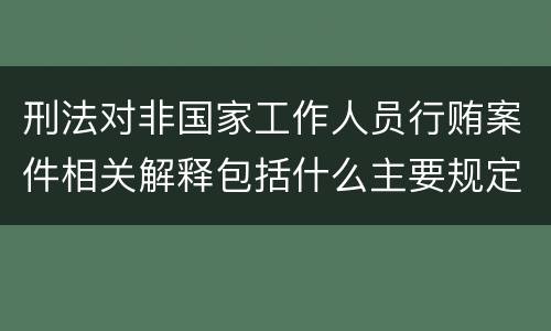 刑法对非国家工作人员行贿案件相关解释包括什么主要规定