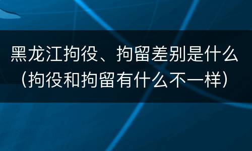 黑龙江拘役、拘留差别是什么（拘役和拘留有什么不一样）
