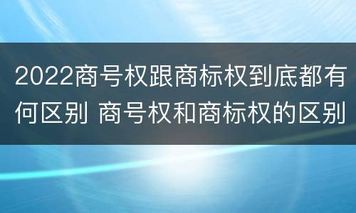 2022商号权跟商标权到底都有何区别 商号权和商标权的区别