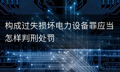 构成过失损坏电力设备罪应当怎样判刑处罚