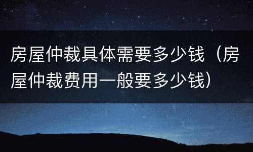 房屋仲裁具体需要多少钱（房屋仲裁费用一般要多少钱）