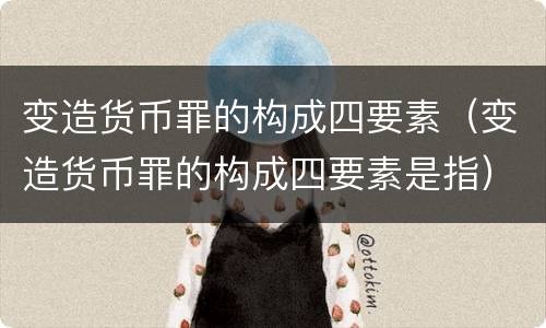 变造货币罪的构成四要素（变造货币罪的构成四要素是指）