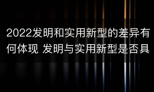 2022发明和实用新型的差异有何体现 发明与实用新型是否具有实用性