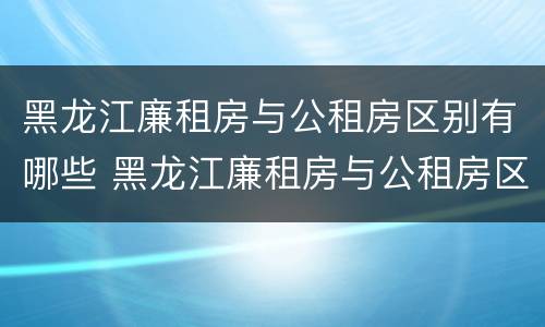 黑龙江廉租房与公租房区别有哪些 黑龙江廉租房与公租房区别有哪些优势