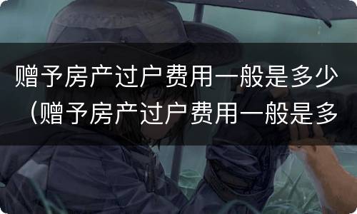 赠予房产过户费用一般是多少（赠予房产过户费用一般是多少啊）