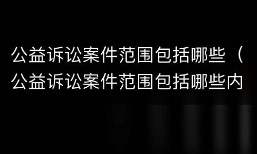 公益诉讼案件范围包括哪些（公益诉讼案件范围包括哪些内容）
