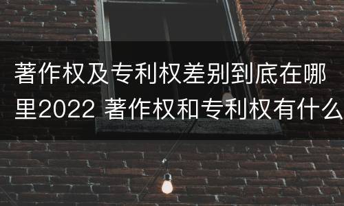 著作权及专利权差别到底在哪里2022 著作权和专利权有什么区别