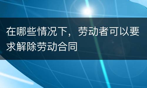 在哪些情况下，劳动者可以要求解除劳动合同