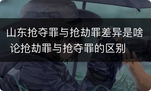 山东抢夺罪与抢劫罪差异是啥 论抢劫罪与抢夺罪的区别