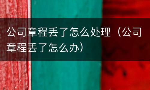 公司章程丢了怎么处理（公司章程丢了怎么办）