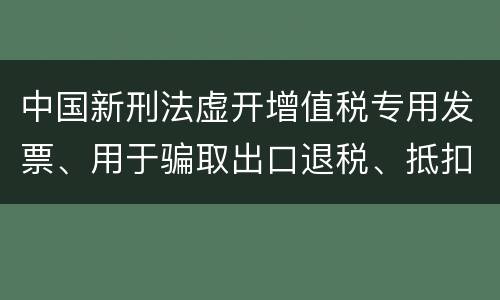 中国新刑法虚开增值税专用发票、用于骗取出口退税、抵扣税款发票罪既遂判几年
