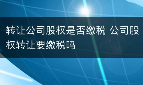 转让公司股权是否缴税 公司股权转让要缴税吗