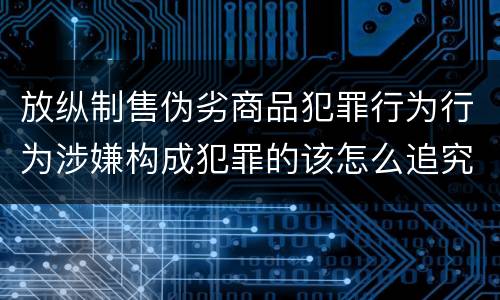 放纵制售伪劣商品犯罪行为行为涉嫌构成犯罪的该怎么追究刑事责任