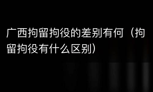 广西拘留拘役的差别有何（拘留拘役有什么区别）