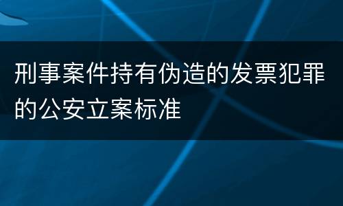 刑事案件持有伪造的发票犯罪的公安立案标准