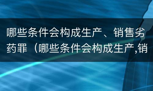 哪些条件会构成生产、销售劣药罪（哪些条件会构成生产,销售劣药罪的罪名）