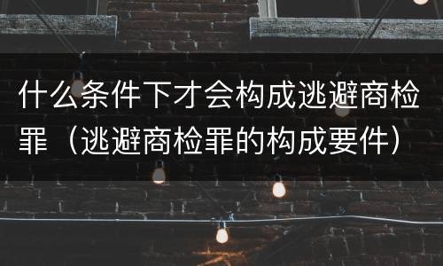 什么条件下才会构成逃避商检罪（逃避商检罪的构成要件）