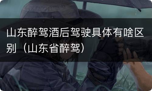 山东醉驾酒后驾驶具体有啥区别（山东省醉驾）