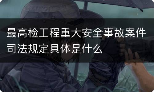 最高检工程重大安全事故案件司法规定具体是什么
